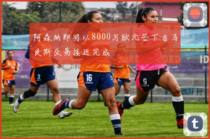 阿森纳即将以8000万欧元签下吉马良斯交易接近完成