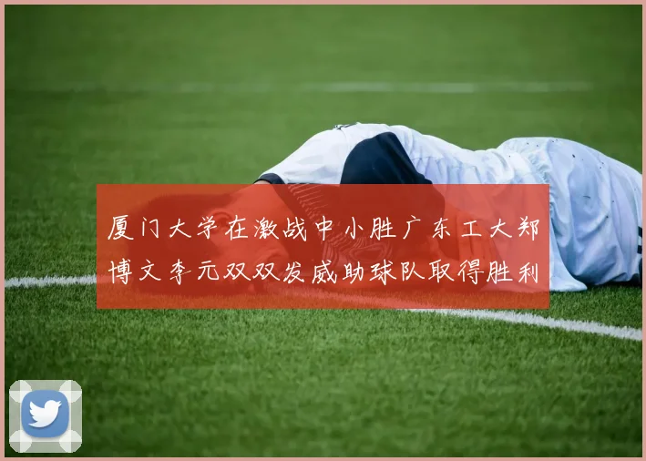 厦门大学在激战中小胜广东工大郑博文李元双双发威助球队取得胜利