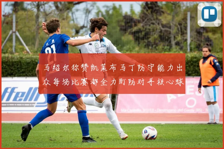 马绍尔称赞凯莱布马丁防守能力出众每场比赛都全力盯防对手核心球员