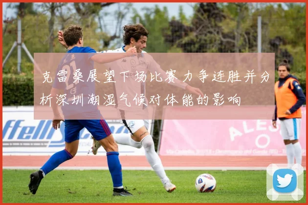 克雷桑展望下场比赛力争连胜并分析深圳潮湿气候对体能的影响