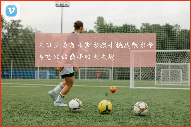 文班亚马与卡斯尔携手挑战凯尔登与哈珀的巅峰对决之战