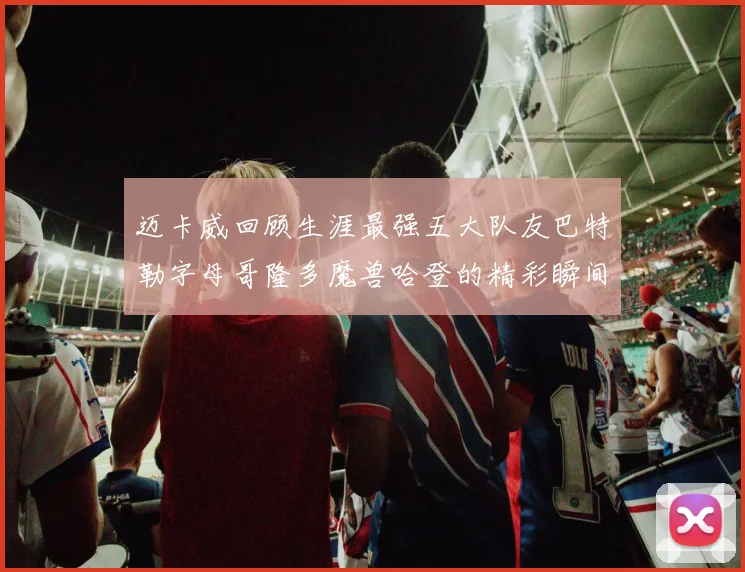 迈卡威回顾生涯最强五大队友巴特勒字母哥隆多魔兽哈登的精彩瞬间