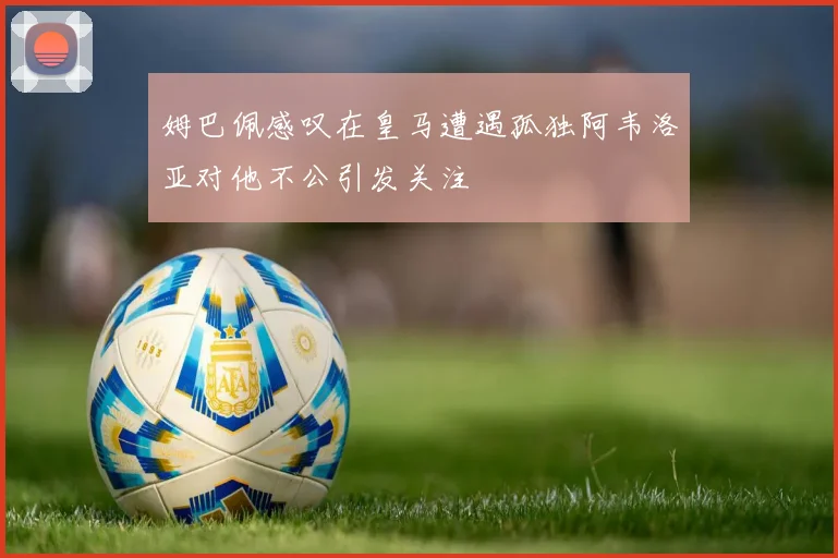 姆巴佩感叹在皇马遭遇孤独阿韦洛亚对他不公引发关注