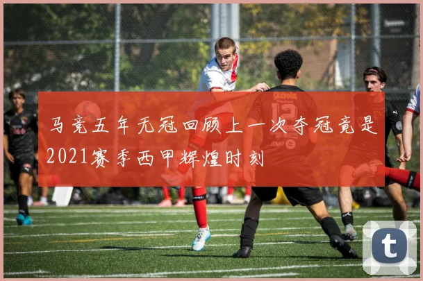 马竞五年无冠回顾上一次夺冠竟是2021赛季西甲辉煌时刻
