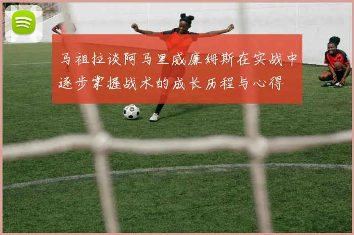马祖拉谈阿马里威廉姆斯在实战中逐步掌握战术的成长历程与心得