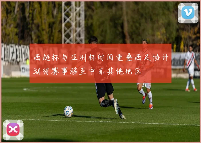 西超杯与亚洲杯时间重叠西足协计划将赛事移至中东其他地区