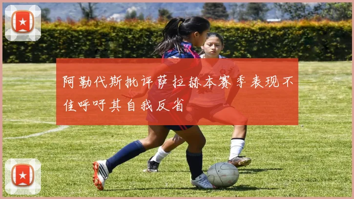 阿勒代斯批评萨拉赫本赛季表现不佳呼吁其自我反省
