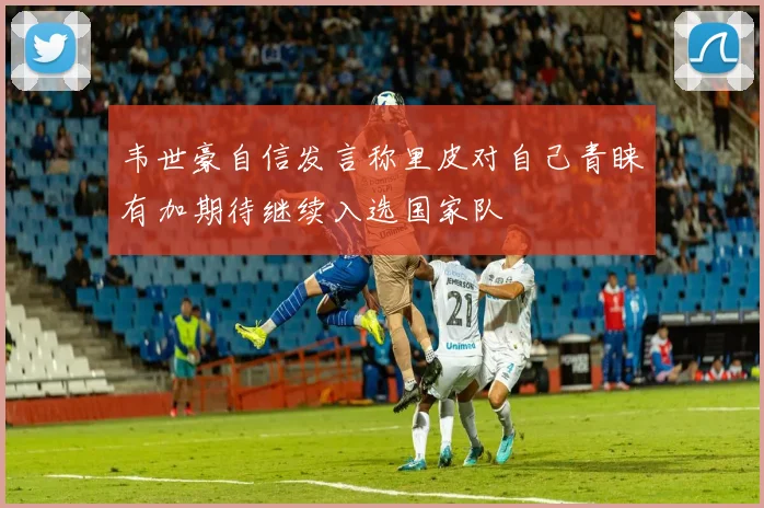 韦世豪自信发言称里皮对自己青睐有加期待继续入选国家队